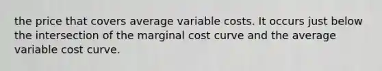 the price that covers average variable costs. It occurs just below the intersection of the marginal cost curve and the average variable cost curve.