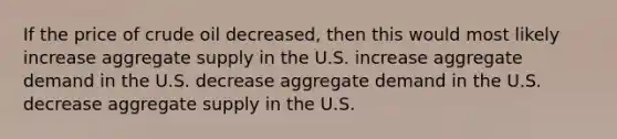 If the price of crude oil decreased, then this would most likely increase aggregate supply in the U.S. increase aggregate demand in the U.S. decrease aggregate demand in the U.S. decrease aggregate supply in the U.S.