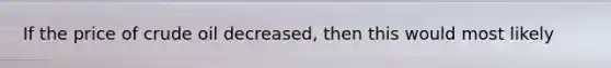 If the price of crude oil decreased, then this would most likely