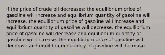 If the price of crude oil decreases: the equilibrium price of gasoline will increase and equilibrium quantity of gasoline will increase. the equilibrium price of gasoline will increase and equilibrium quantity of gasoline will decrease. the equilibrium price of gasoline will decrease and equilibrium quantity of gasoline will increase. the equilibrium price of gasoline will decrease and equilibrium quantity of gasoline will decrease.