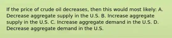 If the price of crude oil decreases, then this would most likely: A. Decrease aggregate supply in the U.S. B. Increase aggregate supply in the U.S. C. Increase aggregate demand in the U.S. D. Decrease aggregate demand in the U.S.