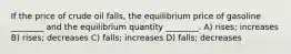 If the price of crude oil falls, the equilibrium price of gasoline ________ and the equilibrium quantity ________. A) rises; increases B) rises; decreases C) falls; increases D) falls; decreases