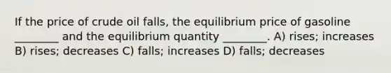 If the price of crude oil falls, the equilibrium price of gasoline ________ and the equilibrium quantity ________. A) rises; increases B) rises; decreases C) falls; increases D) falls; decreases