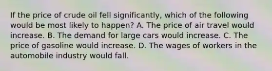 If the price of crude oil fell significantly, which of the following would be most likely to happen? A. The price of air travel would increase. B. The demand for large cars would increase. C. The price of gasoline would increase. D. The wages of workers in the automobile industry would fall.