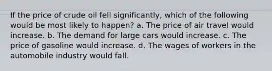 If the price of crude oil fell significantly, which of the following would be most likely to happen? a. The price of air travel would increase. b. The demand for large cars would increase. c. The price of gasoline would increase. d. The wages of workers in the automobile industry would fall.