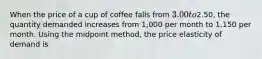 When the price of a cup of coffee falls from 3.00 to2.50, the quantity demanded increases from 1,000 per month to 1,150 per month. Using the midpoint method, the price elasticity of demand is