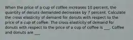 When the price of a cup of coffee increases 10 ​percent, the quantity of donuts demanded decreases by 7 percent. Calculate the cross elasticity of demand for donuts with respect to the price of a cup of coffee. The cross elasticity of demand for donuts with respect to the price of a cup of coffee is ___. Coffee and donuts are ___