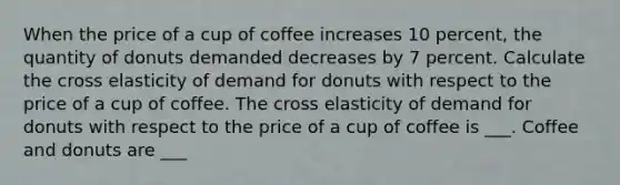 When the price of a cup of coffee increases 10 ​percent, the quantity of donuts demanded decreases by 7 percent. Calculate the cross elasticity of demand for donuts with respect to the price of a cup of coffee. The cross elasticity of demand for donuts with respect to the price of a cup of coffee is ___. Coffee and donuts are ___