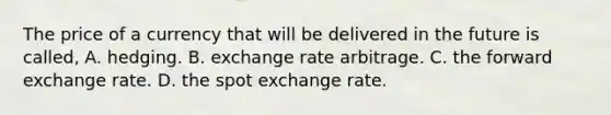 The price of a currency that will be delivered in the future is​ called, A. hedging. B. exchange rate arbitrage. C. the forward exchange rate. D. the spot exchange rate.