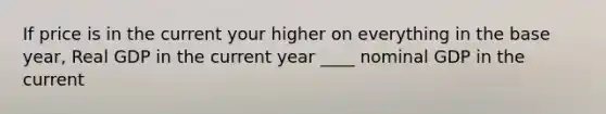 If price is in the current your higher on everything in the base year, Real GDP in the current year ____ nominal GDP in the current