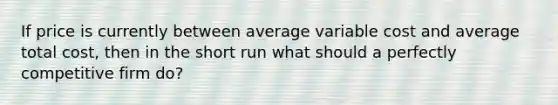 If price is currently between average variable cost and average total cost, then in the short run what should a perfectly competitive firm do?