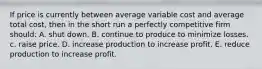 If price is currently between average variable cost and average total cost, then in the short run a perfectly competitive firm should: A. shut down. B. continue to produce to minimize losses. c. raise price. D. increase production to increase profit. E. reduce production to increase profit.