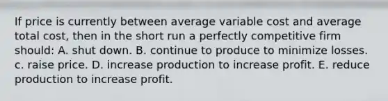 If price is currently between average variable cost and average total cost, then in the short run a perfectly competitive firm should: A. shut down. B. continue to produce to minimize losses. c. raise price. D. increase production to increase profit. E. reduce production to increase profit.