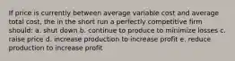 If price is currently between average variable cost and average total cost, the in the short run a perfectly competitive firm should: a. shut down b. continue to produce to minimize losses c. raise price d. increase production to increase profit e. reduce production to increase profit