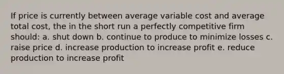 If price is currently between average variable cost and average total cost, the in the short run a perfectly competitive firm should: a. shut down b. continue to produce to minimize losses c. raise price d. increase production to increase profit e. reduce production to increase profit