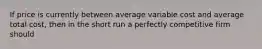 If price is currently between average variable cost and average total cost, then in the short run a perfectly competitive firm should