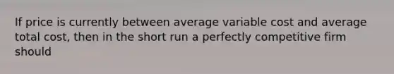 If price is currently between average variable cost and average total cost, then in the short run a perfectly competitive firm should