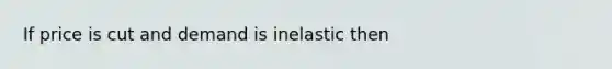 If price is cut and demand is inelastic then