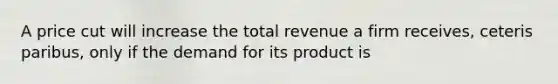 A price cut will increase the total revenue a firm receives, ceteris paribus, only if the demand for its product is