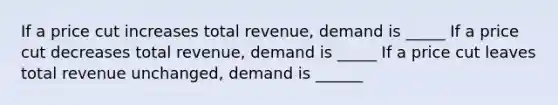 If a price cut increases total revenue, demand is _____ If a price cut decreases total revenue, demand is _____ If a price cut leaves total revenue unchanged, demand is ______