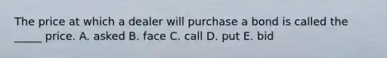 The price at which a dealer will purchase a bond is called the _____ price. A. asked B. face C. call D. put E. bid