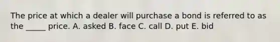 The price at which a dealer will purchase a bond is referred to as the _____ price. A. asked B. face C. call D. put E. bid