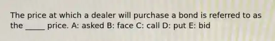 The price at which a dealer will purchase a bond is referred to as the _____ price. A: asked B: face C: call D: put E: bid