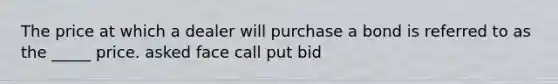 The price at which a dealer will purchase a bond is referred to as the _____ price. asked face call put bid