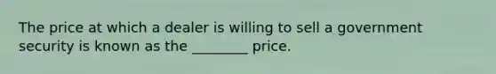 The price at which a dealer is willing to sell a government security is known as the ________ price.