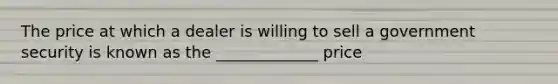 The price at which a dealer is willing to sell a government security is known as the _____________ price