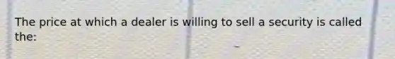 The price at which a dealer is willing to sell a security is called the: