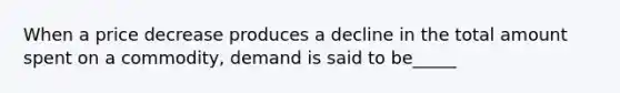 When a price decrease produces a decline in the total amount spent on a commodity, demand is said to be_____