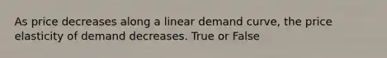 As price decreases along a linear demand curve, the price elasticity of demand decreases. True or False