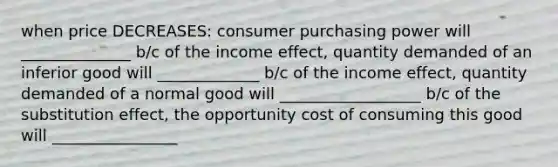 when price DECREASES: consumer purchasing power will ______________ b/c of the income effect, quantity demanded of an inferior good will _____________ b/c of the income effect, quantity demanded of a normal good will __________________ b/c of the substitution effect, the opportunity cost of consuming this good will ________________