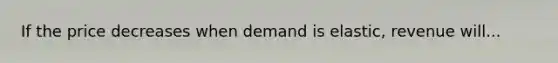 If the price decreases when demand is elastic, revenue will...