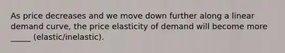 As price decreases and we move down further along a linear demand curve, the price elasticity of demand will become more _____ (elastic/inelastic).