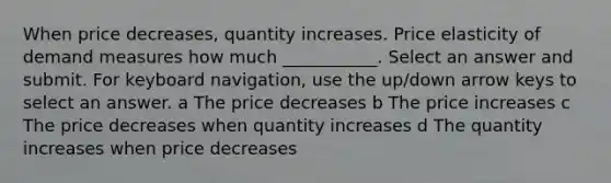 When price decreases, quantity increases. Price elasticity of demand measures how much ___________. Select an answer and submit. For keyboard navigation, use the up/down arrow keys to select an answer. a The price decreases b The price increases c The price decreases when quantity increases d The quantity increases when price decreases