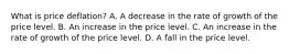 What is price​ deflation? A. A decrease in the rate of growth of the price level. B. An increase in the price level. C. An increase in the rate of growth of the price level. D. A fall in the price level.