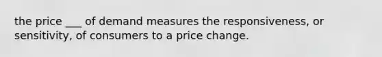 the price ___ of demand measures the responsiveness, or sensitivity, of consumers to a price change.