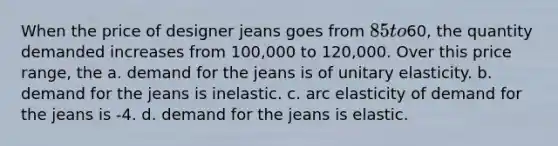 When the price of designer jeans goes from 85 to60, the quantity demanded increases from 100,000 to 120,000. Over this price range, the a. demand for the jeans is of unitary elasticity. b. demand for the jeans is inelastic. c. arc elasticity of demand for the jeans is -4. d. demand for the jeans is elastic.