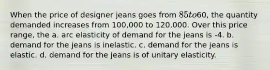 When the price of designer jeans goes from 85 to60, the quantity demanded increases from 100,000 to 120,000. Over this price range, the a. arc elasticity of demand for the jeans is -4. b. demand for the jeans is inelastic. c. demand for the jeans is elastic. d. demand for the jeans is of unitary elasticity.