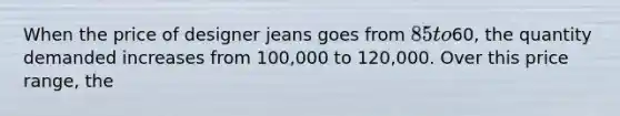 When the price of designer jeans goes from 85 to60, the quantity demanded increases from 100,000 to 120,000. Over this price range, the