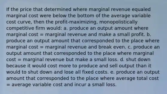 If the price that determined where marginal revenue equaled marginal cost were below the bottom of the average variable cost curve, then the profit-maximizing, monopolistically competitive firm would: a. produce an output amount where marginal cost = marginal revenue and make a small profit. b. produce an output amount that corresponded to the place where marginal cost = marginal revenue and break even. c. produce an output amount that corresponded to the place where marginal cost = marginal revenue but make a small loss. d. shut down because it would cost more to produce and sell output than it would to shut down and lose all fixed costs. e. produce an output amount that corresponded to the place where average total cost = average variable cost and incur a small loss.