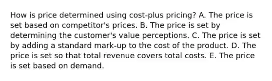 How is price determined using​ cost-plus pricing? A. The price is set based on​ competitor's prices. B. The price is set by determining the​ customer's value perceptions. C. The price is set by adding a standard​ mark-up to the cost of the product. D. The price is set so that total revenue covers total costs. E. The price is set based on demand.