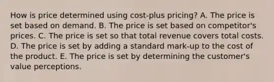 How is price determined using​ cost-plus pricing? A. The price is set based on demand. B. The price is set based on​ competitor's prices. C. The price is set so that total revenue covers total costs. D. The price is set by adding a standard​ mark-up to the cost of the product. E. The price is set by determining the​ customer's value perceptions.