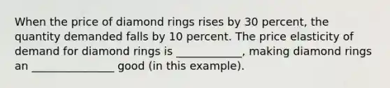 When the price of diamond rings rises by 30 percent, the quantity demanded falls by 10 percent. The price elasticity of demand for diamond rings is ____________, making diamond rings an _______________ good (in this example).