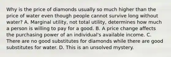 Why is the price of diamonds usually so much higher than the price of water even though people cannot survive long without​ water? A. Marginal​ utility, not total​ utility, determines how much a person is willing to pay for a good. B. A price change affects the purchasing power of an​ individual's available income. C. There are no good substitutes for diamonds while there are good substitutes for water. D. This is an unsolved mystery.