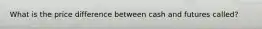 What is the price difference between cash and futures called?