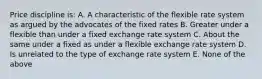 Price discipline is: A. A characteristic of the flexible rate system as argued by the advocates of the fixed rates B. Greater under a flexible than under a fixed exchange rate system C. About the same under a fixed as under a flexible exchange rate system D. Is unrelated to the type of exchange rate system E. None of the above