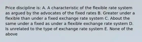 Price discipline is: A. A characteristic of the flexible rate system as argued by the advocates of the fixed rates B. Greater under a flexible than under a fixed exchange rate system C. About the same under a fixed as under a flexible exchange rate system D. Is unrelated to the type of exchange rate system E. None of the above